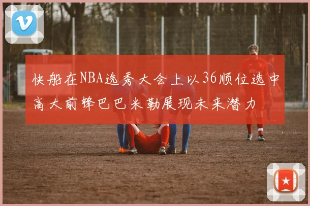 快船在NBA选秀大会上以36顺位选中高大前锋巴巴米勒展现未来潜力