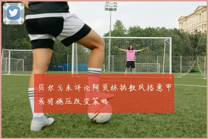 贝尔戈米评论阿莫林执教风格意甲或将施压改变策略