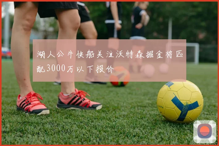 湖人公牛快船关注沃特森掘金将匹配3000万以下报价