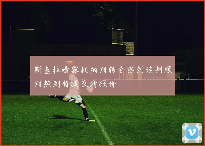 斯基拉透露托纳利转会热刺谈判顺利热刺将提交新报价