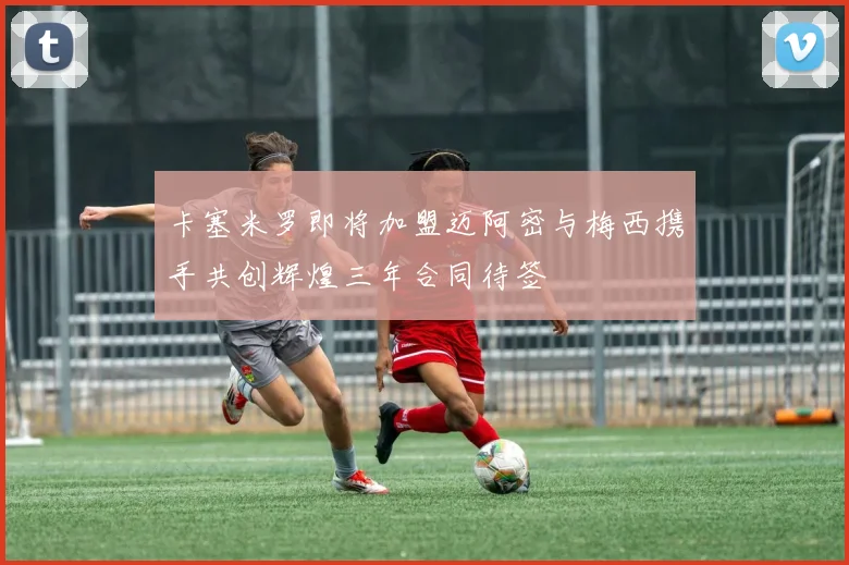 卡塞米罗即将加盟迈阿密与梅西携手共创辉煌三年合同待签
