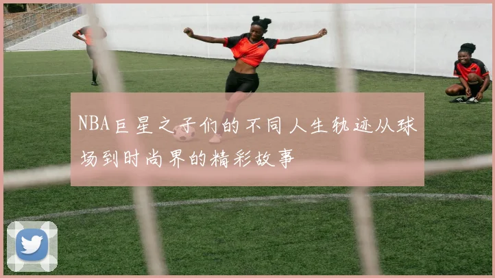 NBA巨星之子们的不同人生轨迹从球场到时尚界的精彩故事