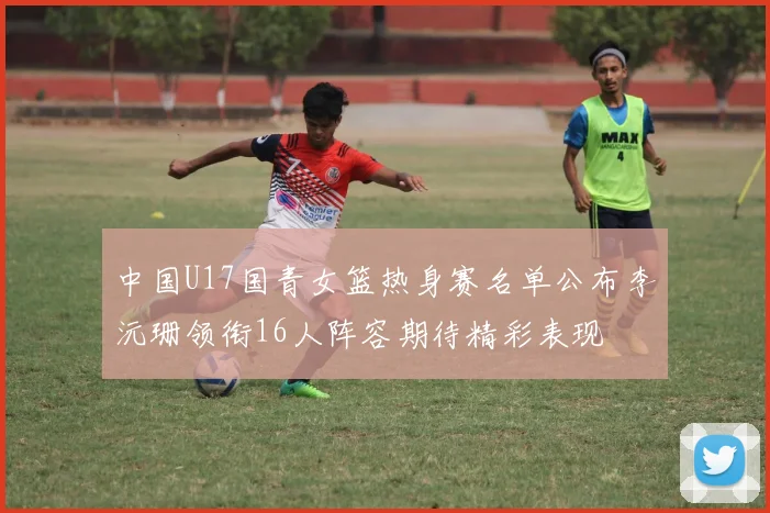 中国U17国青女篮热身赛名单公布李沅珊领衔16人阵容期待精彩表现