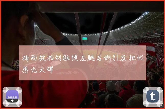梅西被拍到触摸左腿后侧引发担忧愿无大碍