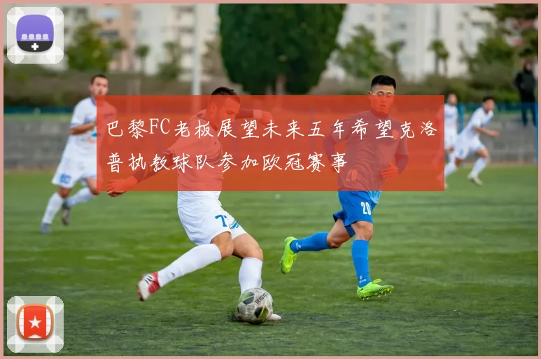 巴黎FC老板展望未来五年希望克洛普执教球队参加欧冠赛事