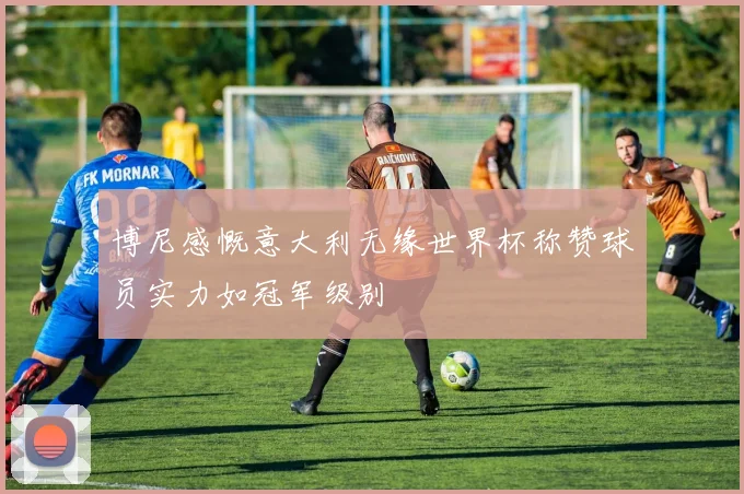 博尼感慨意大利无缘世界杯称赞球员实力如冠军级别