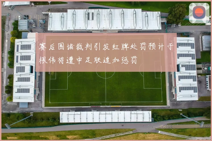 赛后围堵裁判引发红牌处罚预计于根伟将遭中足联追加惩罚