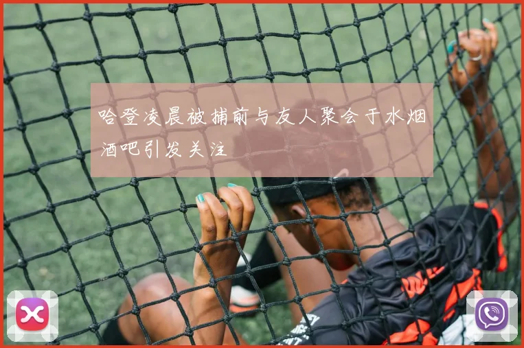 哈登凌晨被捕前与友人聚会于水烟酒吧引发关注