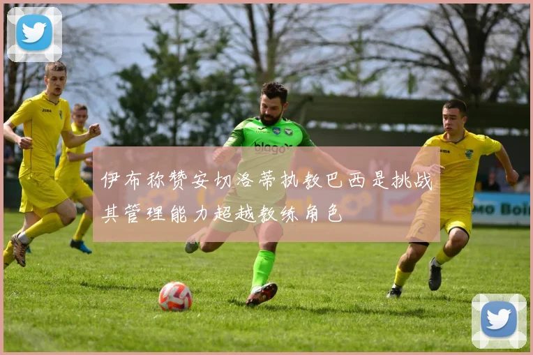 伊布称赞安切洛蒂执教巴西是挑战其管理能力超越教练角色