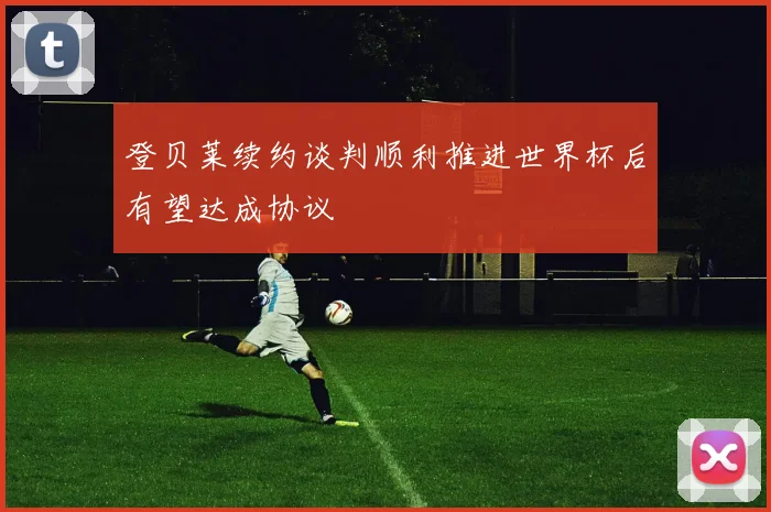 登贝莱续约谈判顺利推进世界杯后有望达成协议