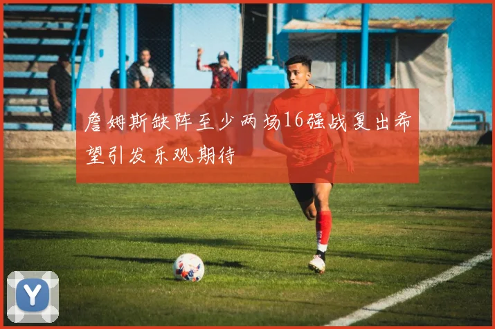 詹姆斯缺阵至少两场16强战复出希望引发乐观期待
