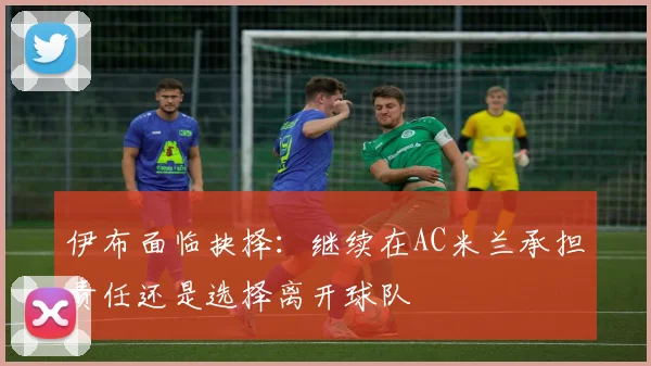 伊布面临抉择：继续在AC米兰承担责任还是选择离开球队