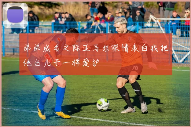 弟弟成名之际亚马尔深情表白我把他当儿子一样爱护