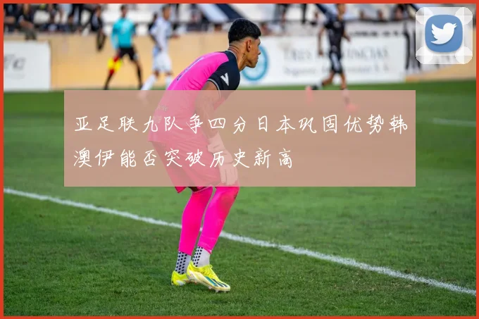 亚足联九队争四分日本巩固优势韩澳伊能否突破历史新高