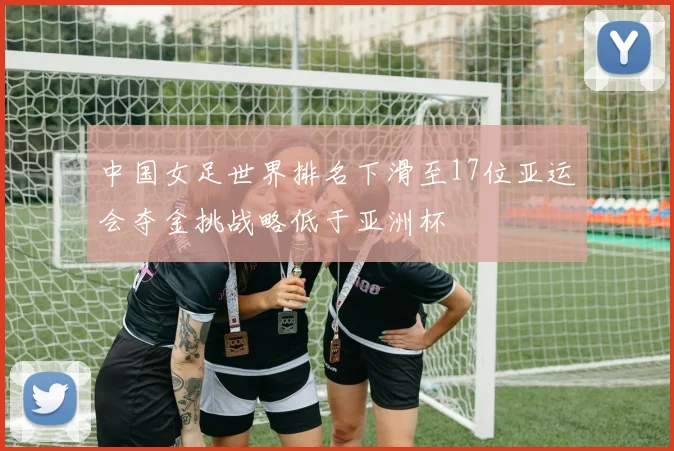 中国女足世界排名下滑至17位亚运会夺金挑战略低于亚洲杯